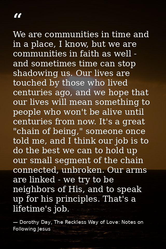 We are communities in time and in a place, I know, but we are communities in faith as well - and sometimes time can stop — Dorothy Day, The Reckless Way of Love: Notes on Following Jesus