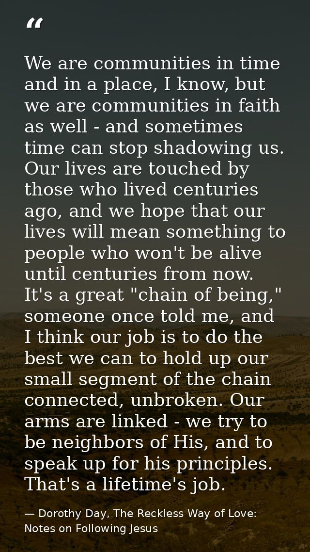 We are communities in time and in a place, I know, but we are communities in faith as well - and sometimes time can stop — Dorothy Day, The Reckless Way of Love: Notes on Following Jesus