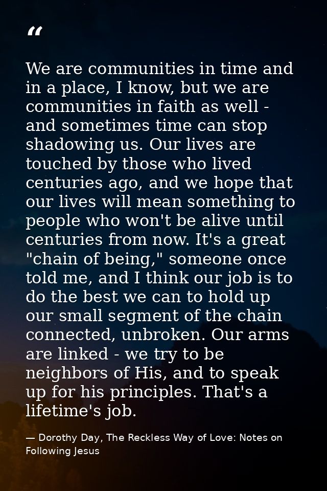 We are communities in time and in a place, I know, but we are communities in faith as well - and sometimes time can stop — Dorothy Day, The Reckless Way of Love: Notes on Following Jesus