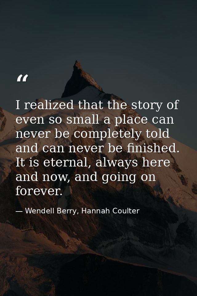 I realized that the story of even so small a place can never be completely told and can never be finished. It is eternal — Wendell Berry, Hannah Coulter