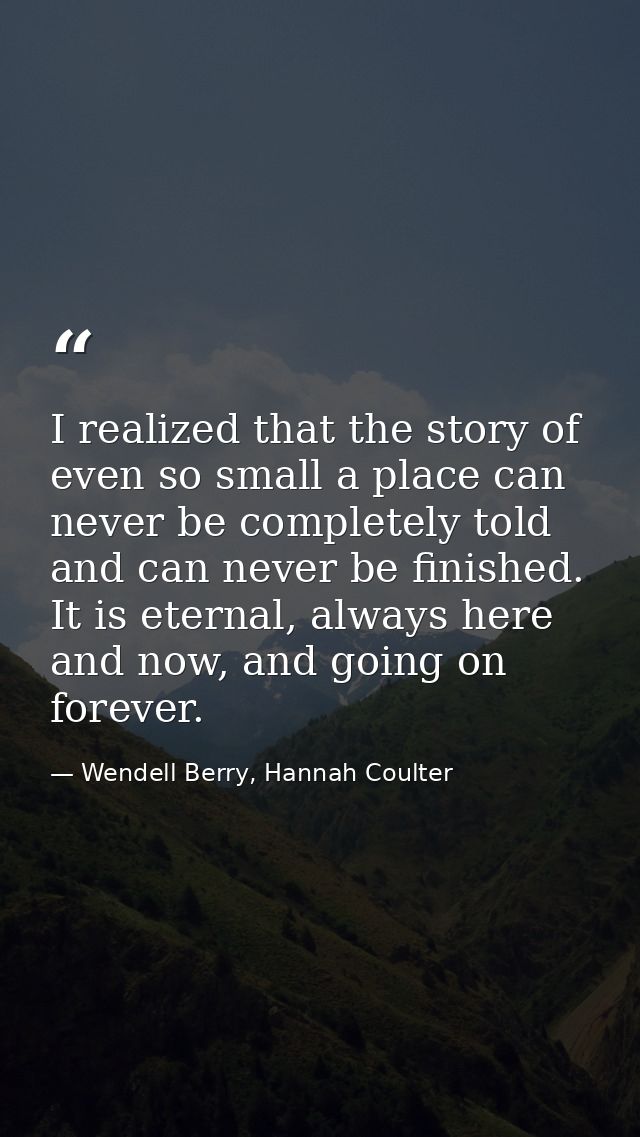 I realized that the story of even so small a place can never be completely told and can never be finished. It is eternal — Wendell Berry, Hannah Coulter