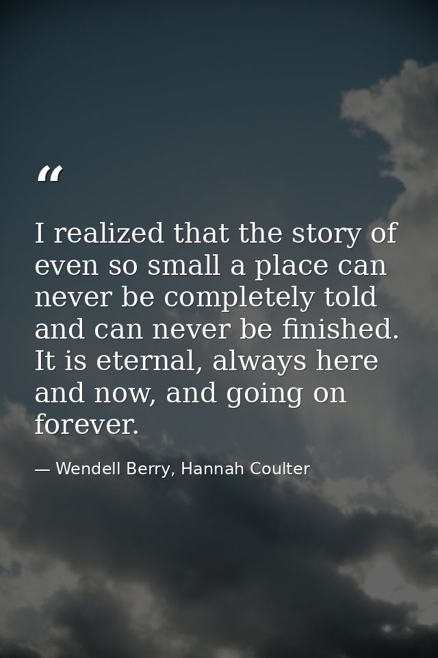 I realized that the story of even so small a place can never be completely told and can never be finished. It is eternal — Wendell Berry, Hannah Coulter