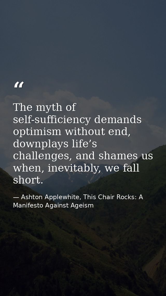 The myth of self-sufficiency demands optimism without end, downplays life’s challenges, and shames us when, inevitably,  — Ashton Applewhite, This Chair Rocks: A Manifesto Against Ageism