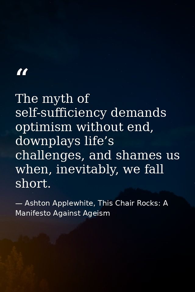 The myth of self-sufficiency demands optimism without end, downplays life’s challenges, and shames us when, inevitably,  — Ashton Applewhite, This Chair Rocks: A Manifesto Against Ageism