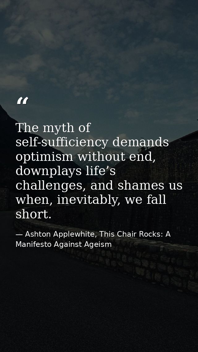 The myth of self-sufficiency demands optimism without end, downplays life’s challenges, and shames us when, inevitably,  — Ashton Applewhite, This Chair Rocks: A Manifesto Against Ageism
