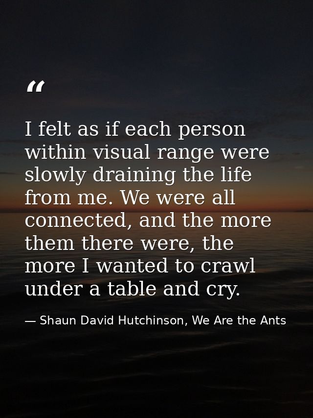 I felt as if each person within visual range were slowly draining the life from me. We were all connected, and the more  — Shaun David Hutchinson, We Are the Ants