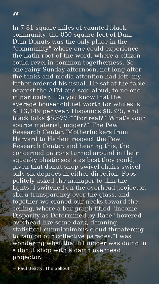 In 7.81 square miles of vaunted black community, the 850 square feet of Dum Dum Donuts was the only place in the "commun — Paul Beatty, The Sellout