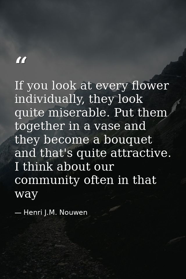 If you look at every flower individually, they look quite miserable. Put them together in a vase and they become a bouqu — Henri J.M. Nouwen