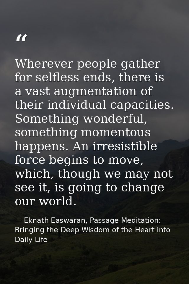 Wherever people gather for selfless ends, there is a vast augmentation of their individual capacities. Something wonderf — Eknath Easwaran, Passage Meditation: Bringing the Deep Wisdom of the Heart into Daily Life