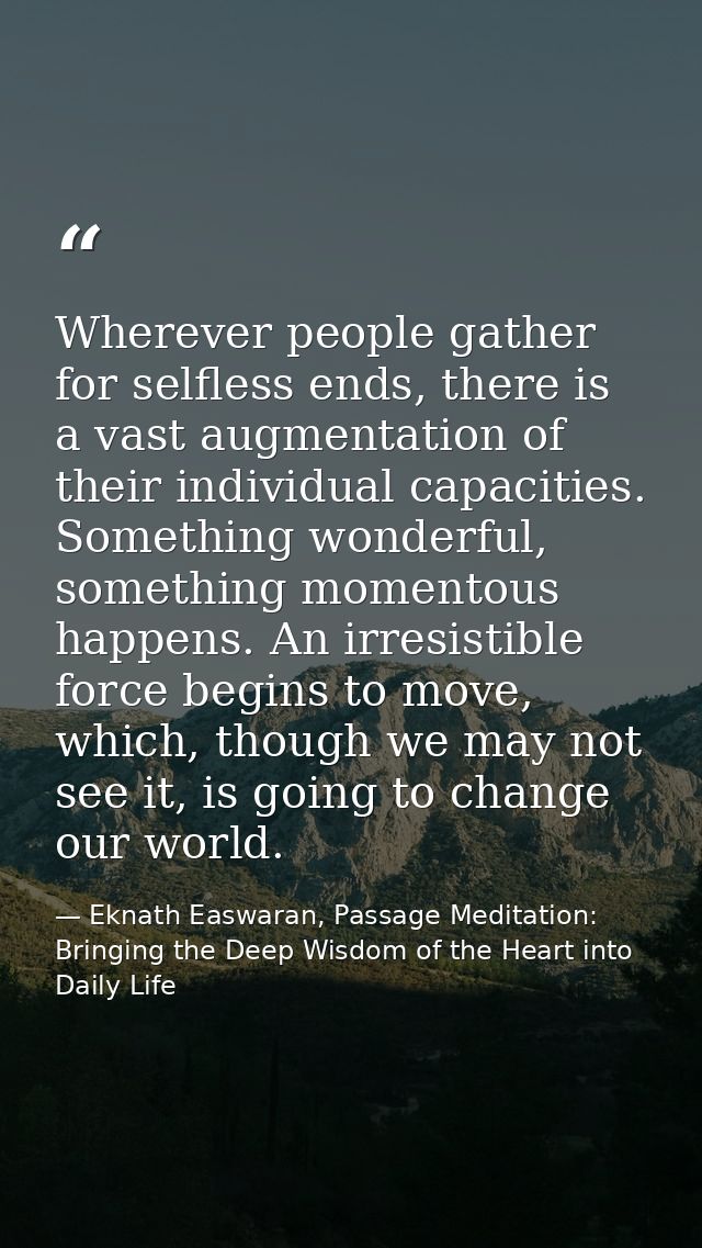 Wherever people gather for selfless ends, there is a vast augmentation of their individual capacities. Something wonderf — Eknath Easwaran, Passage Meditation: Bringing the Deep Wisdom of the Heart into Daily Life