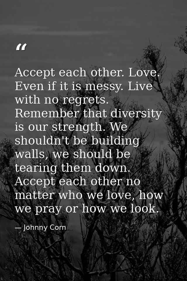 Accept each other. Love. Even if it is messy. Live with no regrets. Remember that diversity is our strength. We shouldn' — Johnny Corn