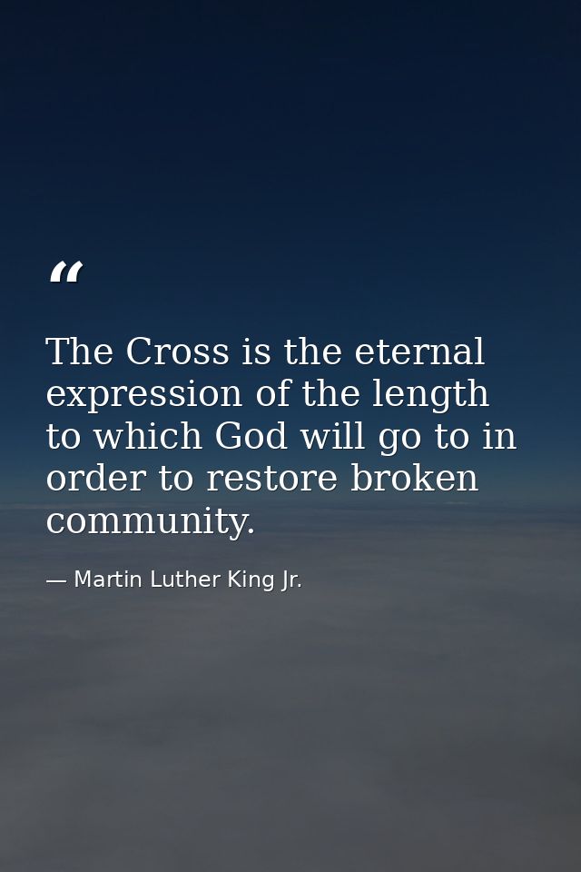 The Cross is the eternal expression of the length to which God will go to in order to restore broken community. — Martin Luther King Jr.