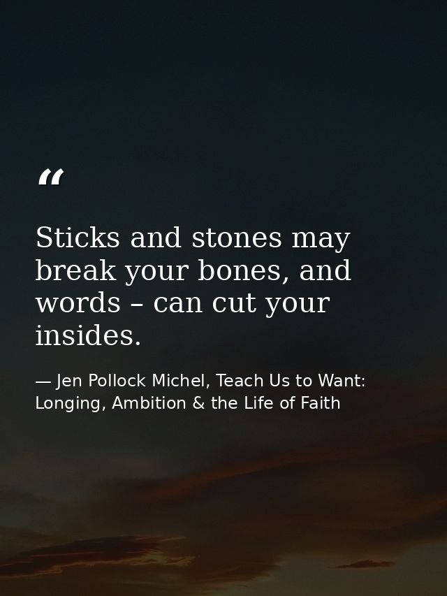 Sticks and stones may break your bones, and words – can cut your insides. — Jen Pollock Michel, Teach Us to Want: Longing, Ambition & the Life of Faith