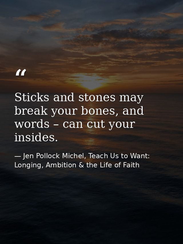 Sticks and stones may break your bones, and words – can cut your insides. — Jen Pollock Michel, Teach Us to Want: Longing, Ambition & the Life of Faith
