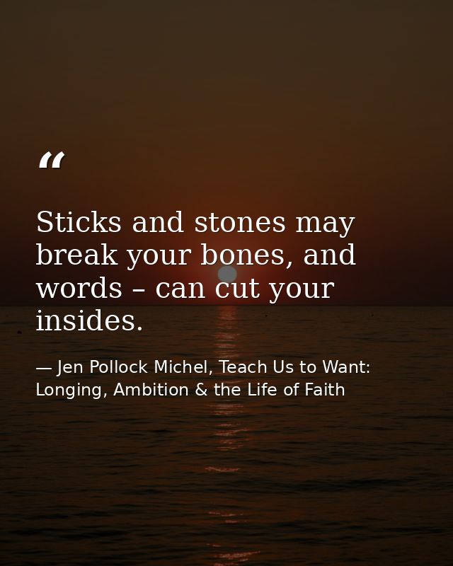 Sticks and stones may break your bones, and words – can cut your insides. — Jen Pollock Michel, Teach Us to Want: Longing, Ambition & the Life of Faith