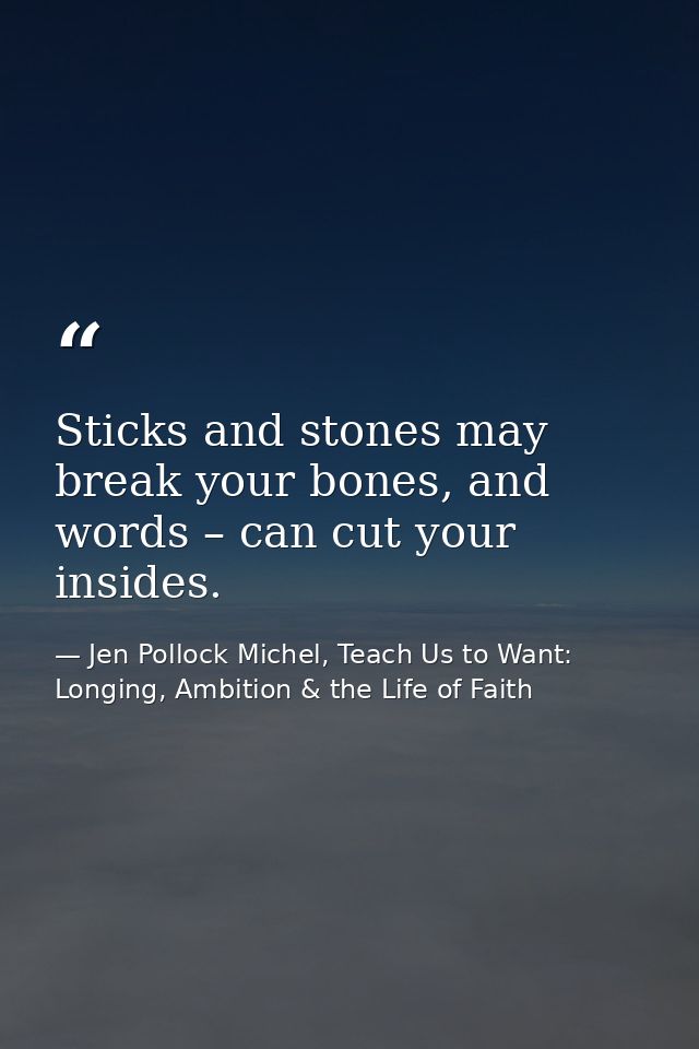Sticks and stones may break your bones, and words – can cut your insides. — Jen Pollock Michel, Teach Us to Want: Longing, Ambition & the Life of Faith