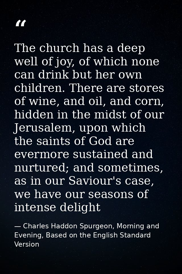 The church has a deep well of joy, of which none can drink but her own children. There are stores of wine, and oil, and  — Charles Haddon Spurgeon, Morning and Evening, Based on the English Standard Version