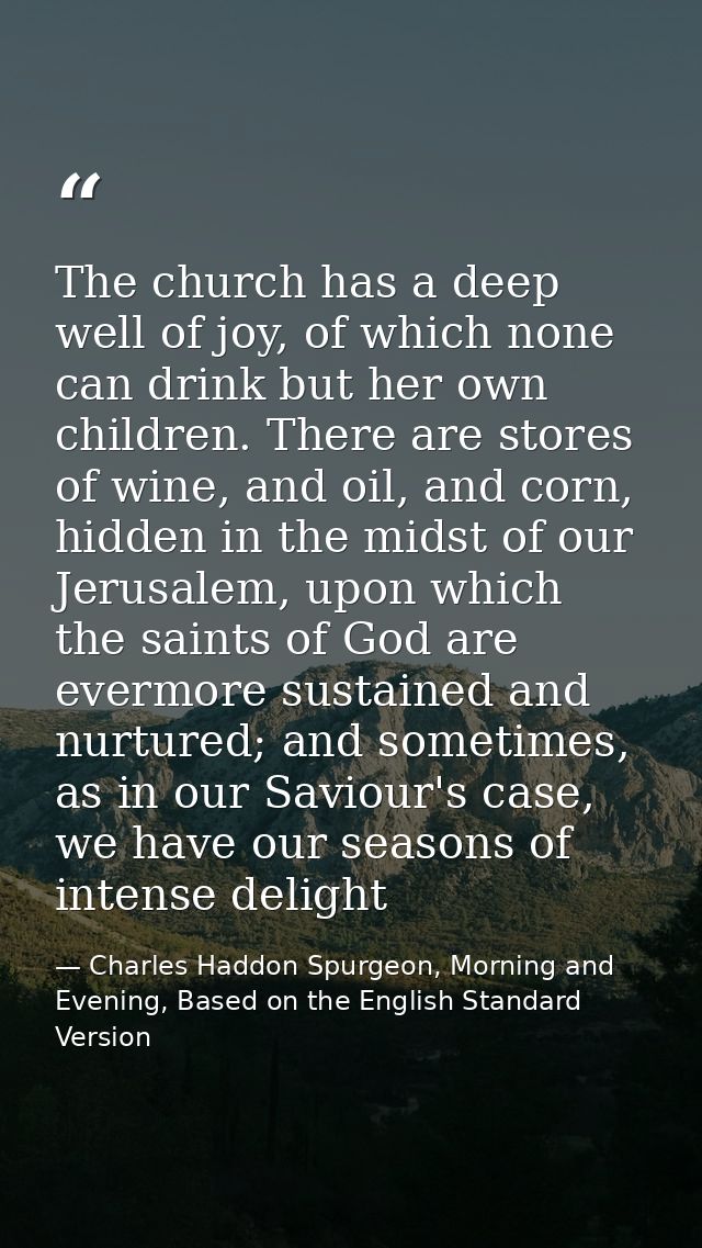 The church has a deep well of joy, of which none can drink but her own children. There are stores of wine, and oil, and  — Charles Haddon Spurgeon, Morning and Evening, Based on the English Standard Version