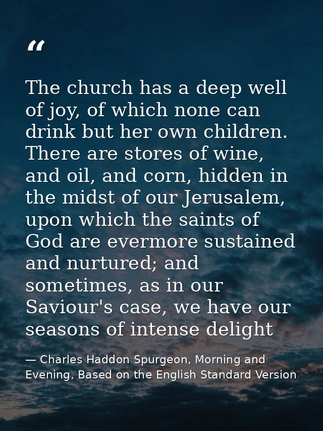 The church has a deep well of joy, of which none can drink but her own children. There are stores of wine, and oil, and  — Charles Haddon Spurgeon, Morning and Evening, Based on the English Standard Version