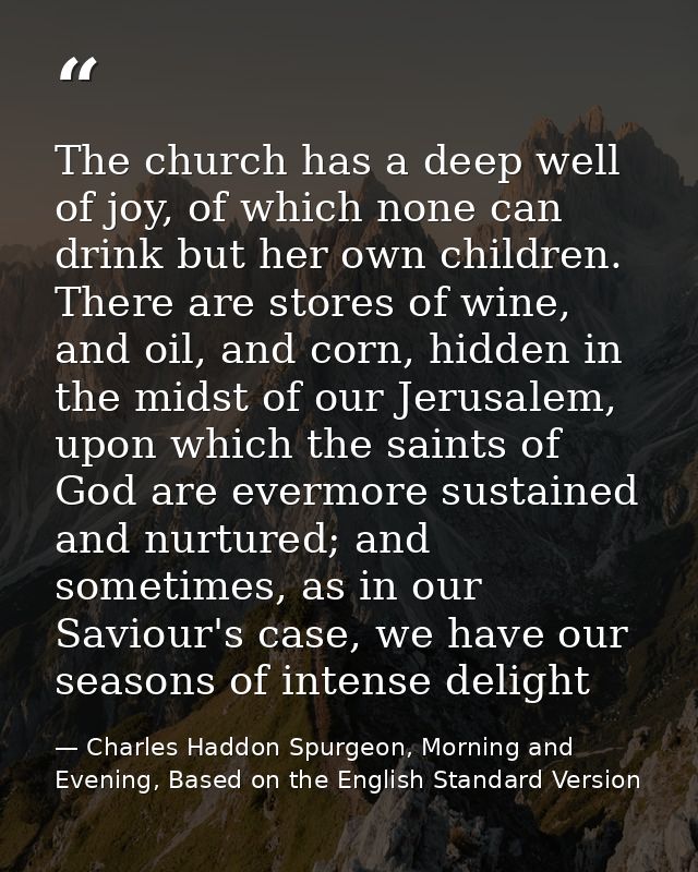 The church has a deep well of joy, of which none can drink but her own children. There are stores of wine, and oil, and  — Charles Haddon Spurgeon, Morning and Evening, Based on the English Standard Version