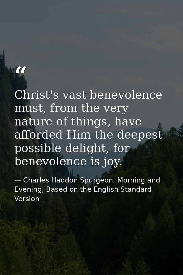 Christ's vast benevolence must, from the very nature of things, have afforded Him the deepest possible delight, for bene — Charles Haddon Spurgeon, Morning and Evening, Based on the English Standard Version