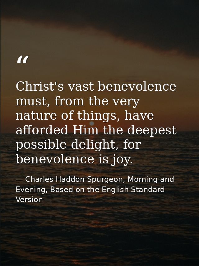 Christ's vast benevolence must, from the very nature of things, have afforded Him the deepest possible delight, for bene — Charles Haddon Spurgeon, Morning and Evening, Based on the English Standard Version