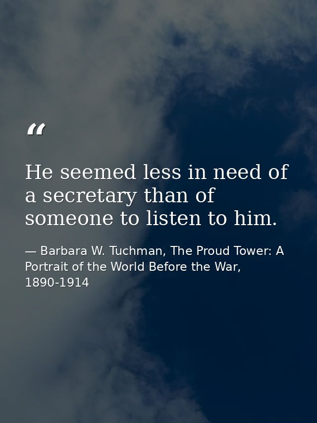 He seemed less in need of a secretary than of someone to listen to him. — Barbara W. Tuchman, The Proud Tower: A Portrait of the World Before the War, 1890-1914