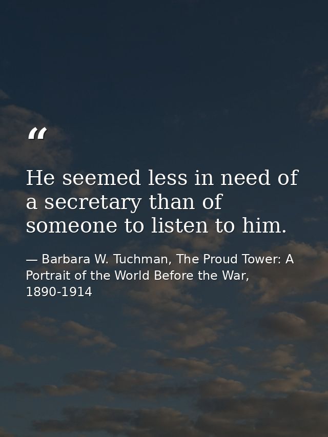 He seemed less in need of a secretary than of someone to listen to him. — Barbara W. Tuchman, The Proud Tower: A Portrait of the World Before the War, 1890-1914