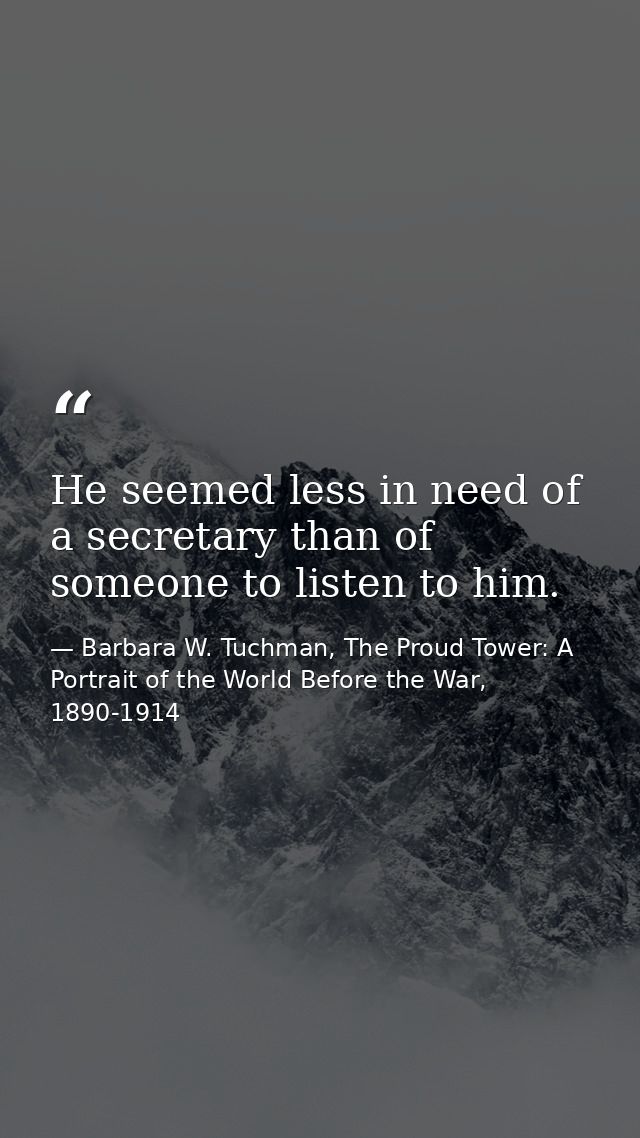 He seemed less in need of a secretary than of someone to listen to him. — Barbara W. Tuchman, The Proud Tower: A Portrait of the World Before the War, 1890-1914