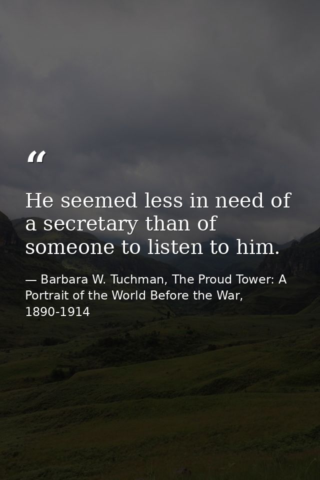 He seemed less in need of a secretary than of someone to listen to him. — Barbara W. Tuchman, The Proud Tower: A Portrait of the World Before the War, 1890-1914