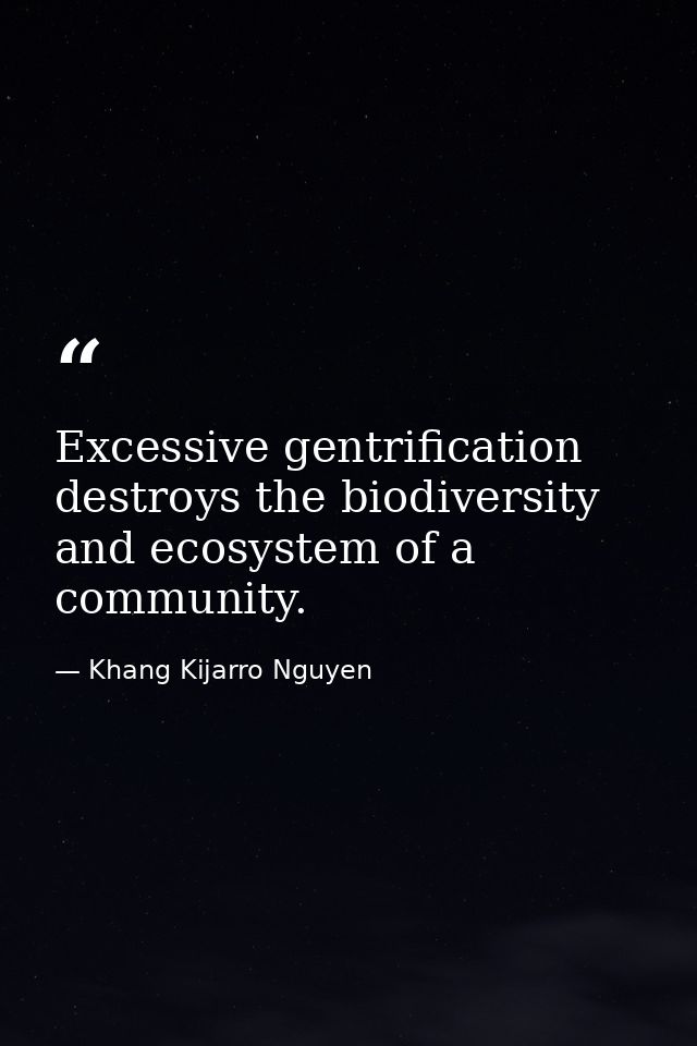 Excessive gentrification destroys the biodiversity and ecosystem of a community. — Khang Kijarro Nguyen