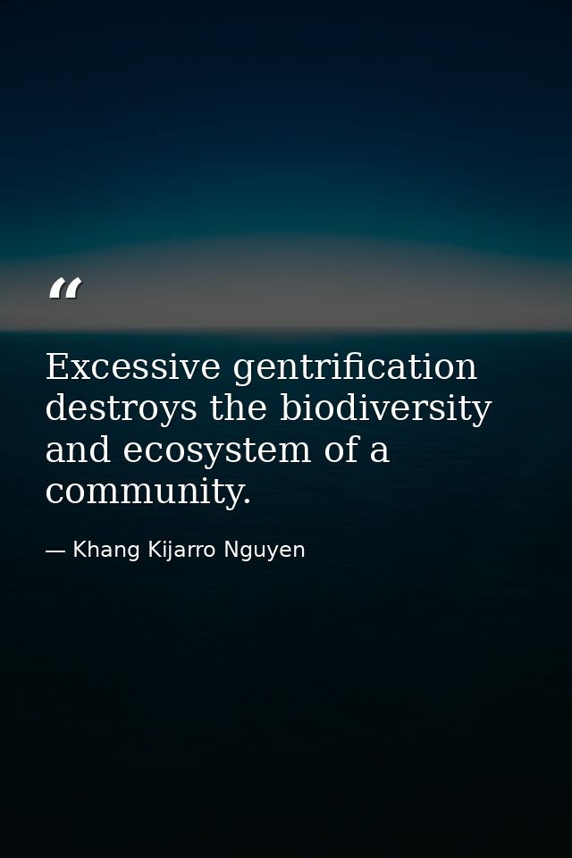 Excessive gentrification destroys the biodiversity and ecosystem of a community. — Khang Kijarro Nguyen