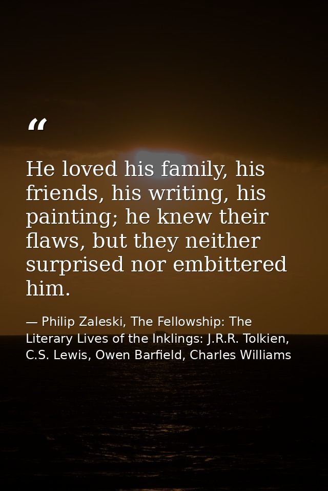 He loved his family, his friends, his writing, his painting; he knew their flaws, but they neither surprised nor embitte — Philip Zaleski, The Fellowship: The Literary Lives of the Inklings: J.R.R. Tolkien, C.S. Lewis, Owen Barfield, Charles Williams