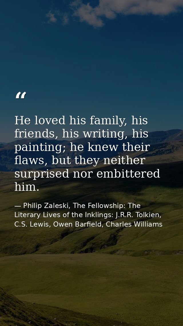 He loved his family, his friends, his writing, his painting; he knew their flaws, but they neither surprised nor embitte — Philip Zaleski, The Fellowship: The Literary Lives of the Inklings: J.R.R. Tolkien, C.S. Lewis, Owen Barfield, Charles Williams