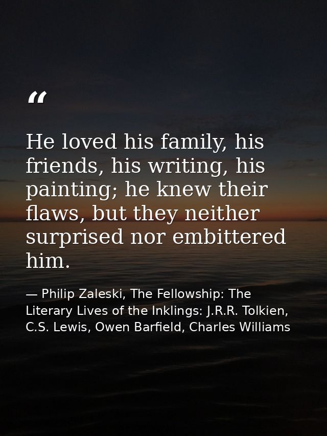 He loved his family, his friends, his writing, his painting; he knew their flaws, but they neither surprised nor embitte — Philip Zaleski, The Fellowship: The Literary Lives of the Inklings: J.R.R. Tolkien, C.S. Lewis, Owen Barfield, Charles Williams