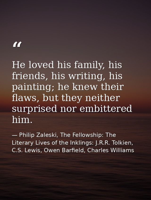 He loved his family, his friends, his writing, his painting; he knew their flaws, but they neither surprised nor embitte — Philip Zaleski, The Fellowship: The Literary Lives of the Inklings: J.R.R. Tolkien, C.S. Lewis, Owen Barfield, Charles Williams