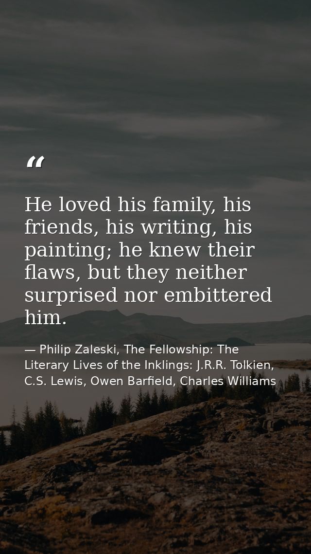 He loved his family, his friends, his writing, his painting; he knew their flaws, but they neither surprised nor embitte — Philip Zaleski, The Fellowship: The Literary Lives of the Inklings: J.R.R. Tolkien, C.S. Lewis, Owen Barfield, Charles Williams