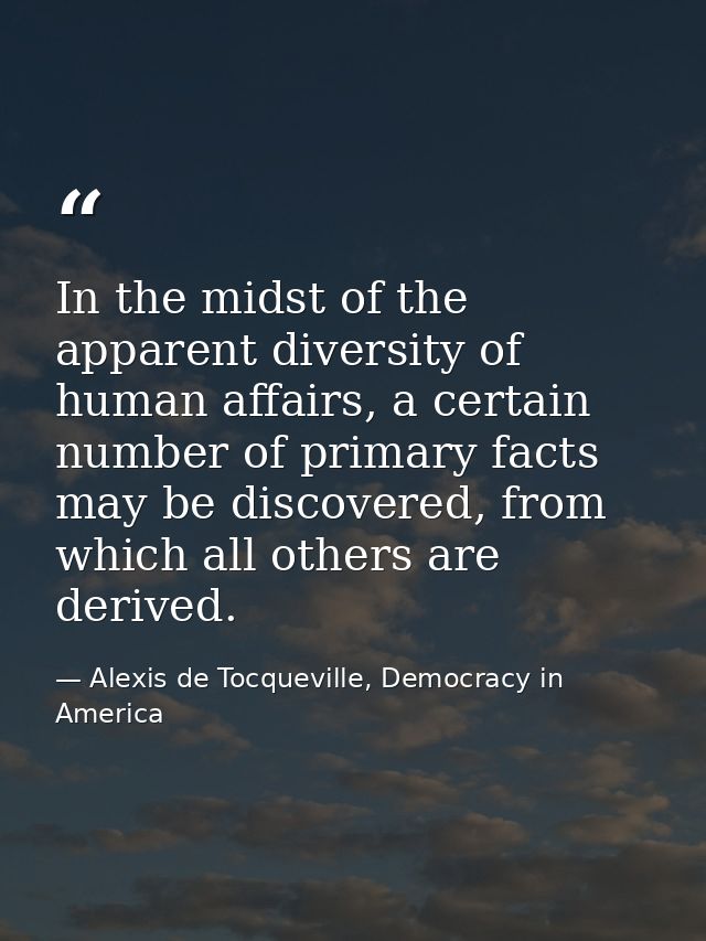 In the midst of the apparent diversity of human affairs, a certain number of primary facts may be discovered, from which — Alexis de Tocqueville, Democracy in America