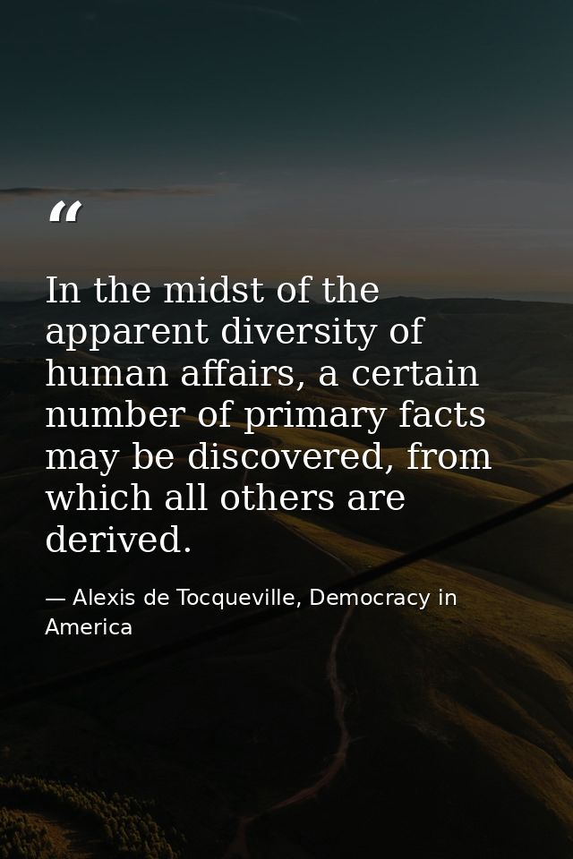 In the midst of the apparent diversity of human affairs, a certain number of primary facts may be discovered, from which — Alexis de Tocqueville, Democracy in America