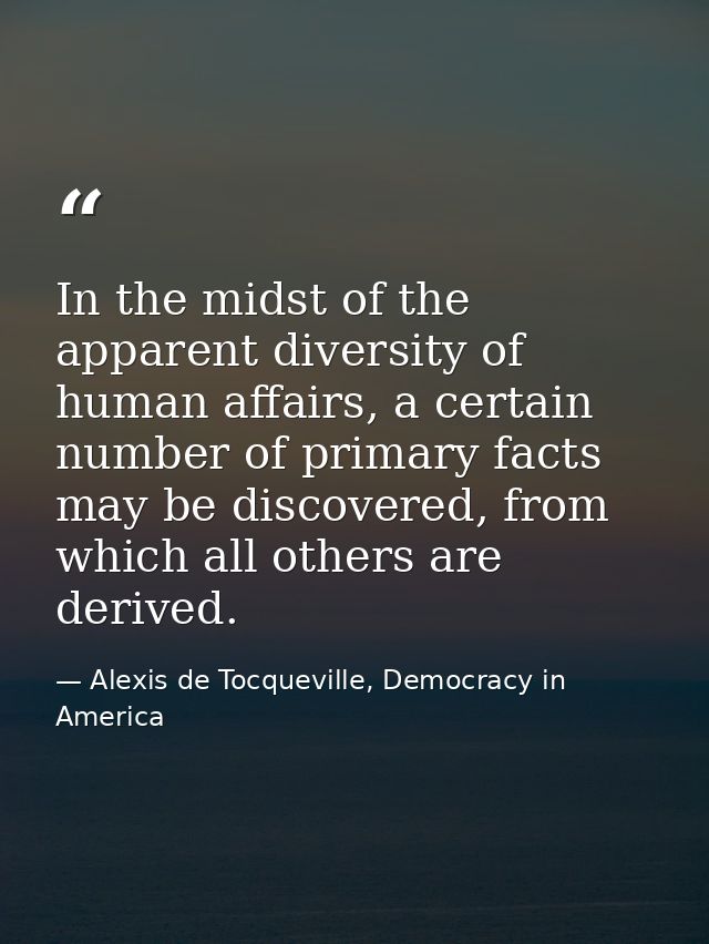 In the midst of the apparent diversity of human affairs, a certain number of primary facts may be discovered, from which — Alexis de Tocqueville, Democracy in America