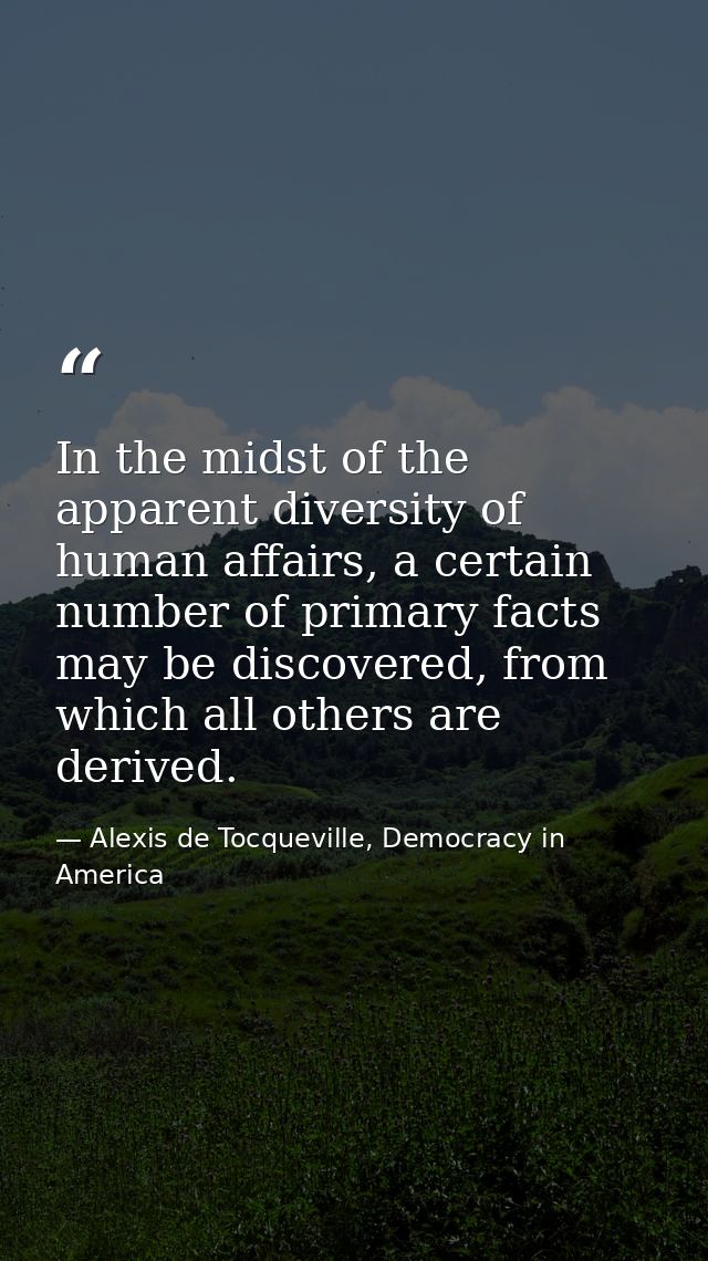In the midst of the apparent diversity of human affairs, a certain number of primary facts may be discovered, from which — Alexis de Tocqueville, Democracy in America