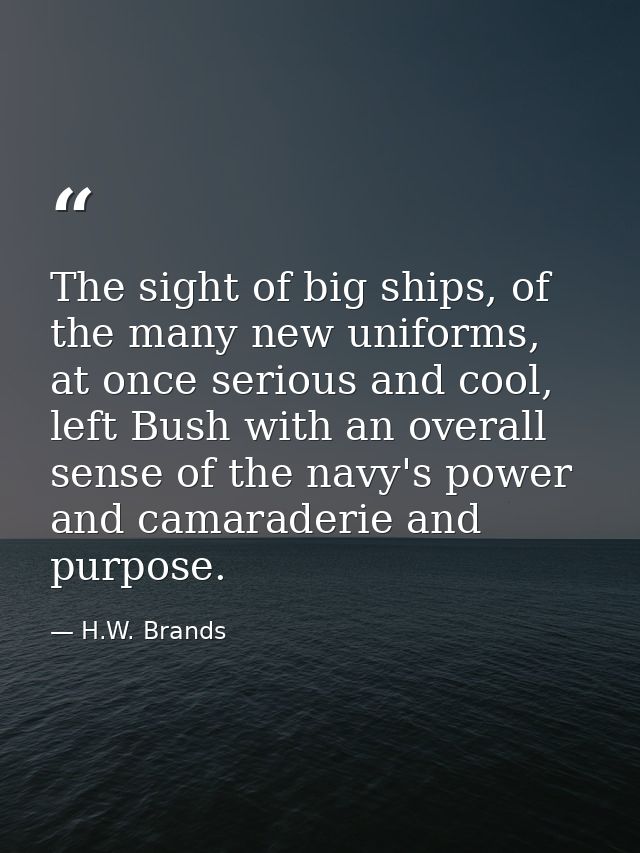 The sight of big ships, of the many new uniforms, at once serious and cool, left Bush with an overall sense of the navy' — H.W. Brands