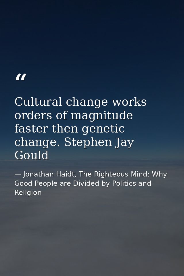 Cultural change works orders of magnitude faster then genetic change. Stephen Jay Gould — Jonathan Haidt, The Righteous Mind: Why Good People are Divided by Politics and Religion