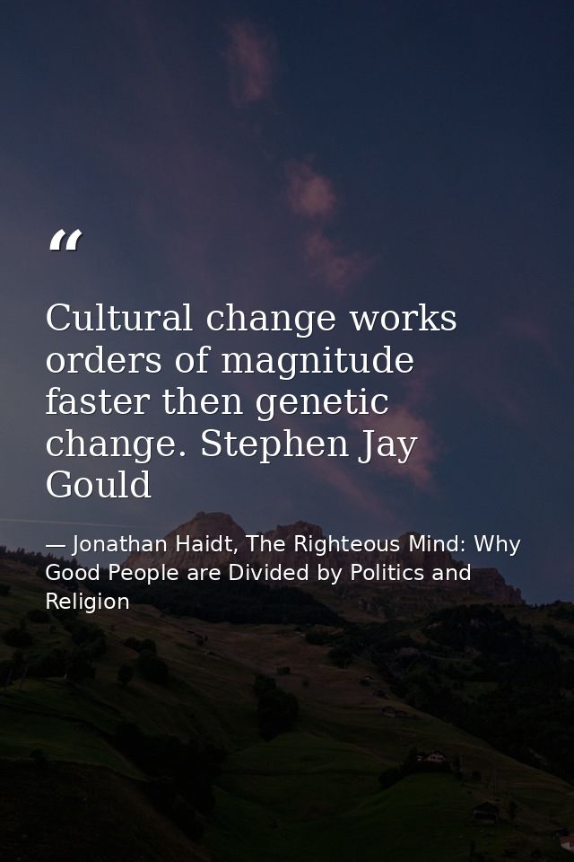 Cultural change works orders of magnitude faster then genetic change. Stephen Jay Gould — Jonathan Haidt, The Righteous Mind: Why Good People are Divided by Politics and Religion