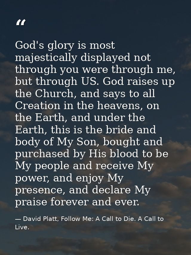 God's glory is most majestically displayed not through you were through me, but through US. God raises up the Church, an — David Platt, Follow Me: A Call to Die. A Call to Live.