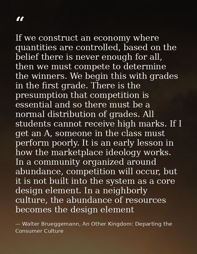 If we construct an economy where quantities are controlled, based on the belief there is never enough for all, then we m — Walter Brueggemann, An Other Kingdom: Departing the Consumer Culture