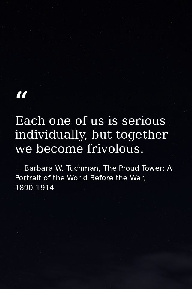 Each one of us is serious individually, but together we become frivolous. — Barbara W. Tuchman, The Proud Tower: A Portrait of the World Before the War, 1890-1914