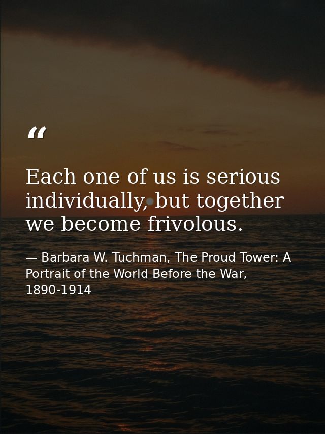Each one of us is serious individually, but together we become frivolous. — Barbara W. Tuchman, The Proud Tower: A Portrait of the World Before the War, 1890-1914