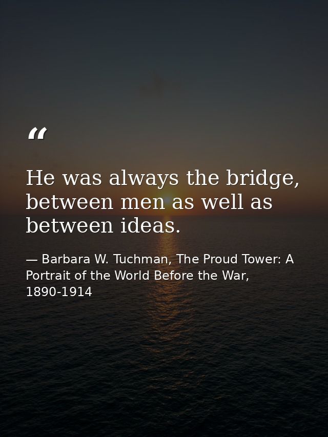 He was always the bridge, between men as well as between ideas. — Barbara W. Tuchman, The Proud Tower: A Portrait of the World Before the War, 1890-1914