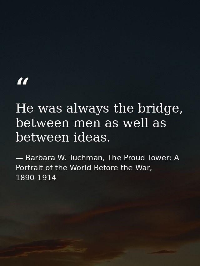 He was always the bridge, between men as well as between ideas. — Barbara W. Tuchman, The Proud Tower: A Portrait of the World Before the War, 1890-1914